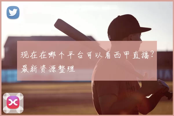 现在在哪个平台可以看西甲直播？最新资源整理