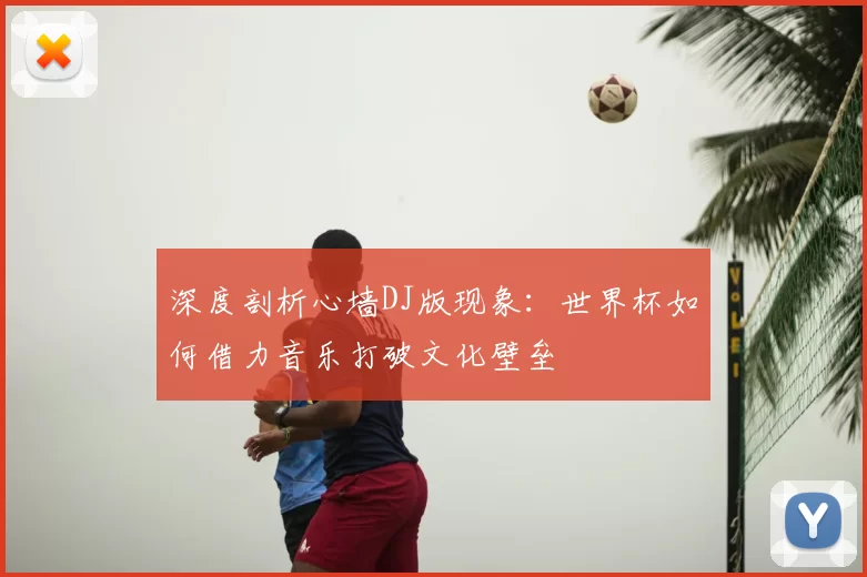 深度剖析心墙DJ版现象：世界杯如何借力音乐打破文化壁垒
