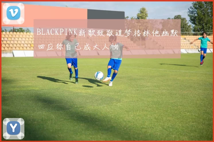 BLACKPINK新歌致敬追梦格林他幽默回应称自己成大人物
