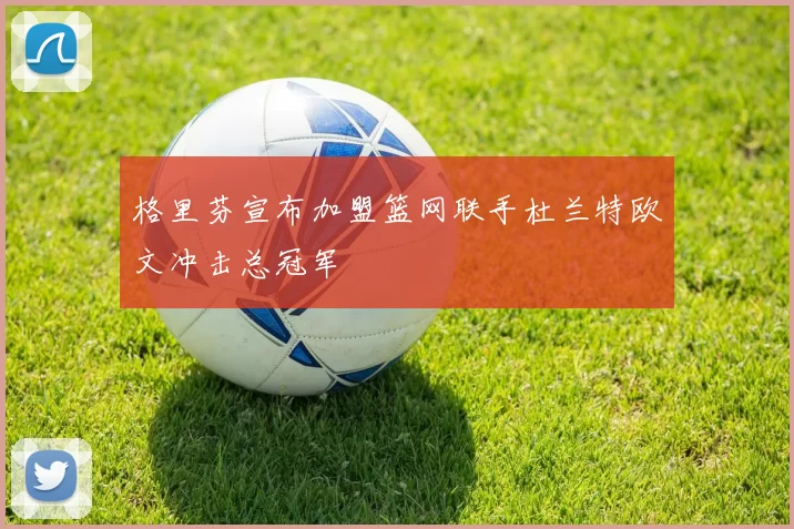 格里芬宣布加盟篮网联手杜兰特欧文冲击总冠军