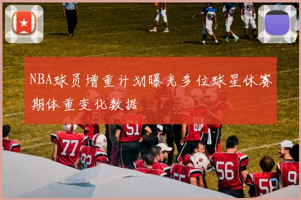 NBA球员增重计划曝光多位球星休赛期体重变化数据