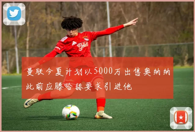 曼联今夏计划以5000万出售奥纳纳此前应滕哈赫要求引进他