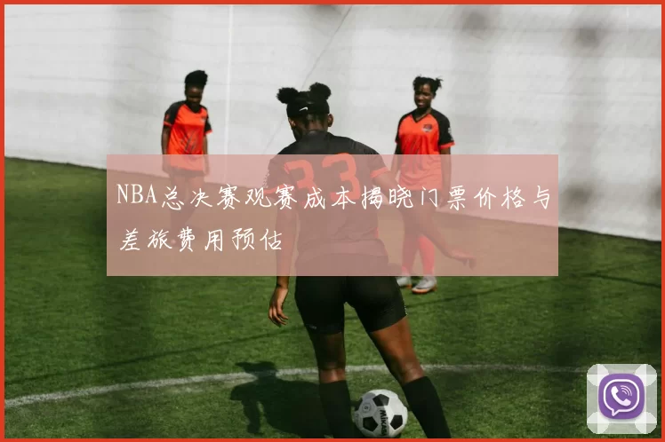 NBA总决赛观赛成本揭晓门票价格与差旅费用预估