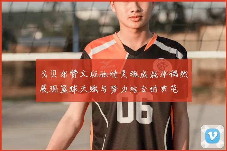 戈贝尔赞文班独特灵魂成就非偶然展现篮球天赋与努力结合的典范