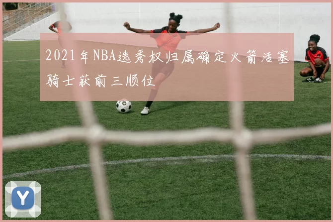 2021年NBA选秀权归属确定火箭活塞骑士获前三顺位