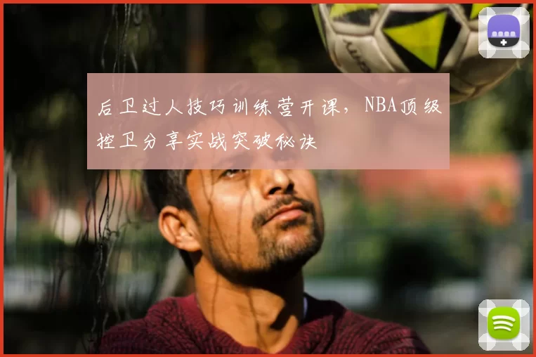 后卫过人技巧训练营开课，NBA顶级控卫分享实战突破秘诀
