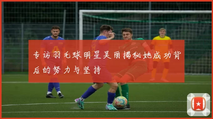 专访羽毛球明星吴丽揭秘她成功背后的努力与坚持