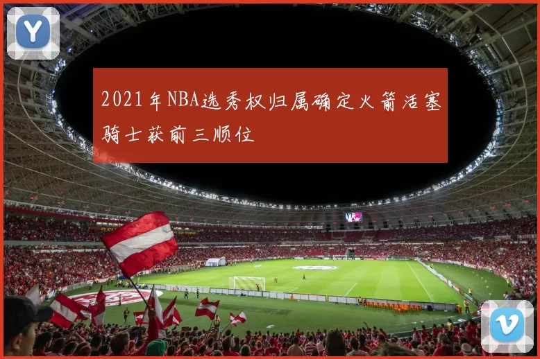 2021年NBA选秀权归属确定火箭活塞骑士获前三顺位