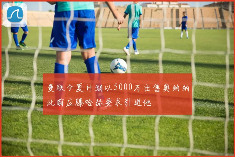 曼联今夏计划以5000万出售奥纳纳此前应滕哈赫要求引进他