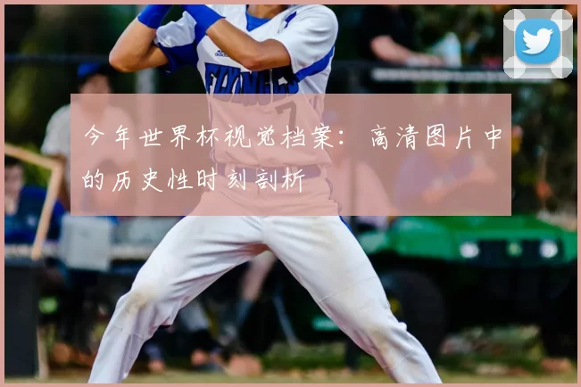 今年世界杯视觉档案：高清图片中的历史性时刻剖析