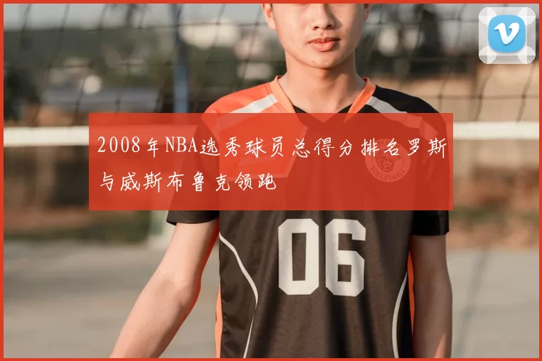 2008年NBA选秀球员总得分排名罗斯与威斯布鲁克领跑