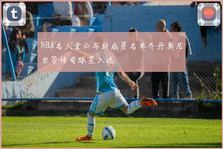 NBA名人堂公布新成员名单乔丹奥尼尔等传奇球星入选