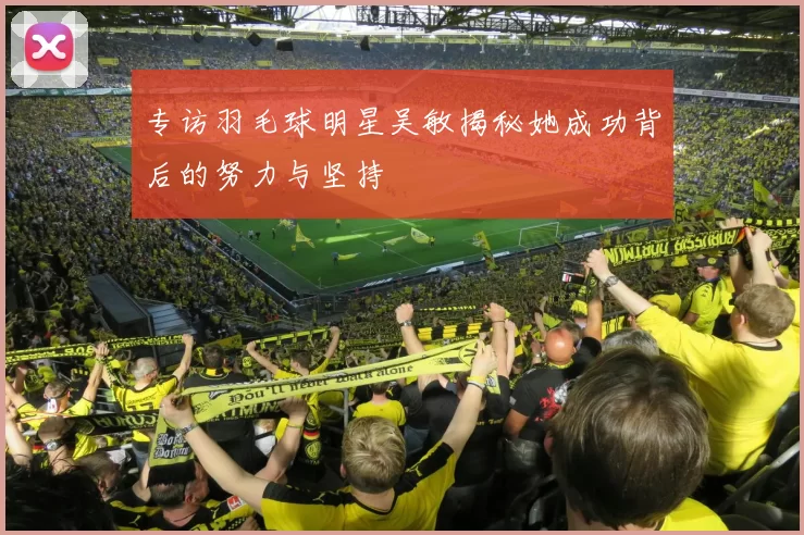 专访羽毛球明星吴敏揭秘她成功背后的努力与坚持