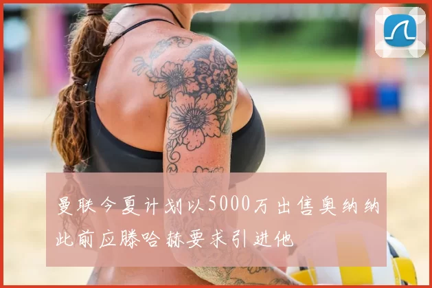 曼联今夏计划以5000万出售奥纳纳此前应滕哈赫要求引进他