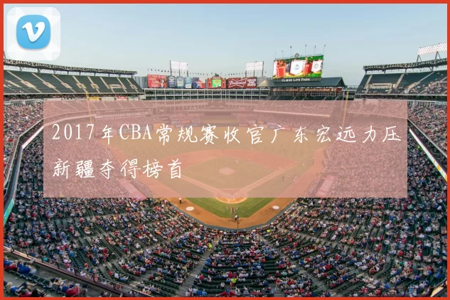 2017年CBA常规赛收官广东宏远力压新疆夺得榜首