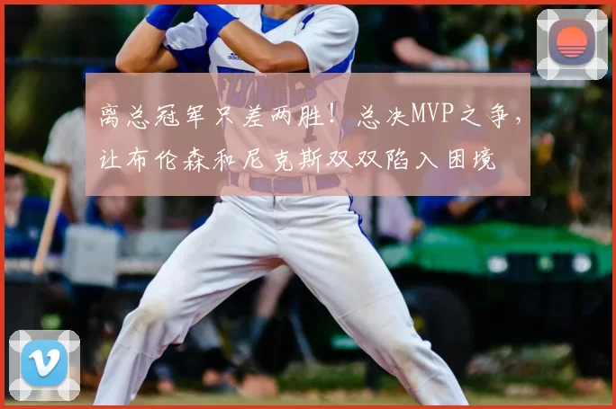 离总冠军只差两胜!总决MVP之争,让布伦森和尼克斯双双陷入困境