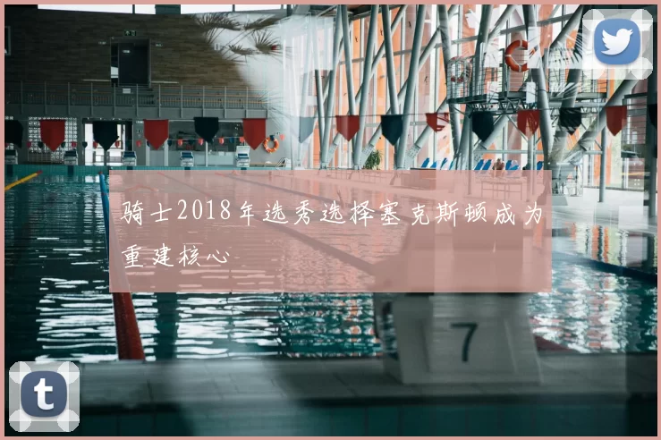 骑士2018年选秀选择塞克斯顿成为重建核心