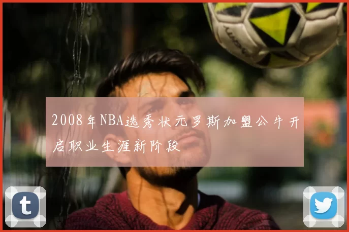 2008年NBA选秀状元罗斯加盟公牛开启职业生涯新阶段