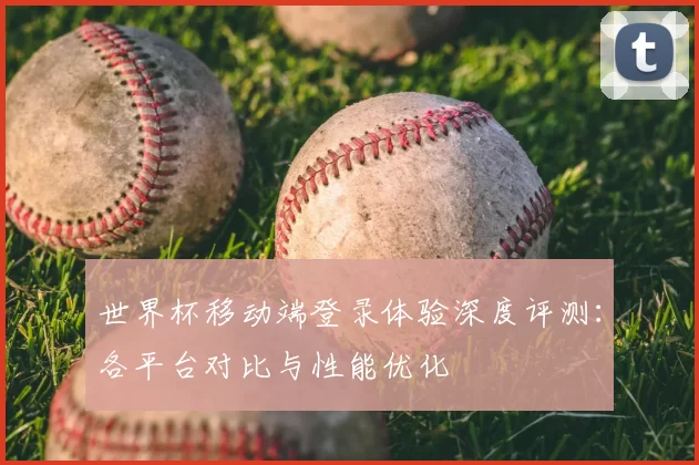 世界杯移动端登录体验深度评测:各平台对比与性能优化