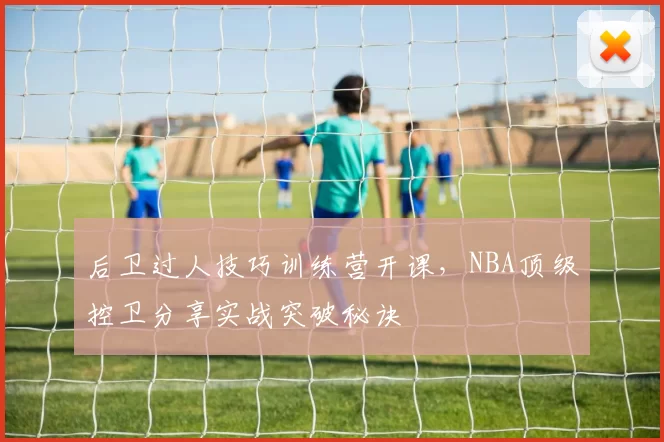 后卫过人技巧训练营开课，NBA顶级控卫分享实战突破秘诀