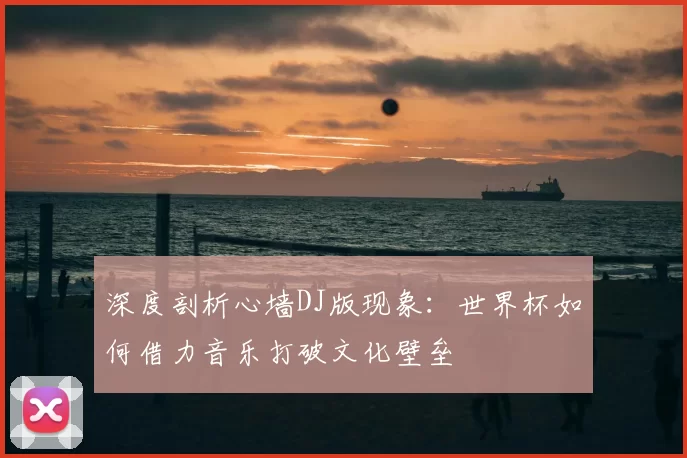 深度剖析心墙DJ版现象：世界杯如何借力音乐打破文化壁垒