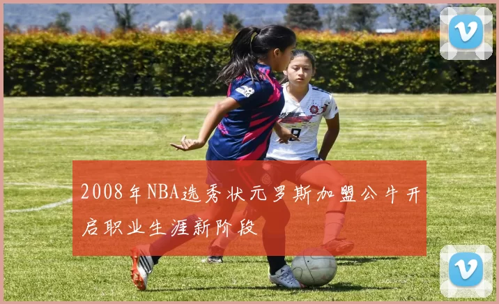 2008年NBA选秀状元罗斯加盟公牛开启职业生涯新阶段