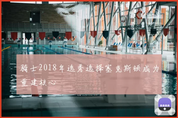 骑士2018年选秀选择塞克斯顿成为重建核心
