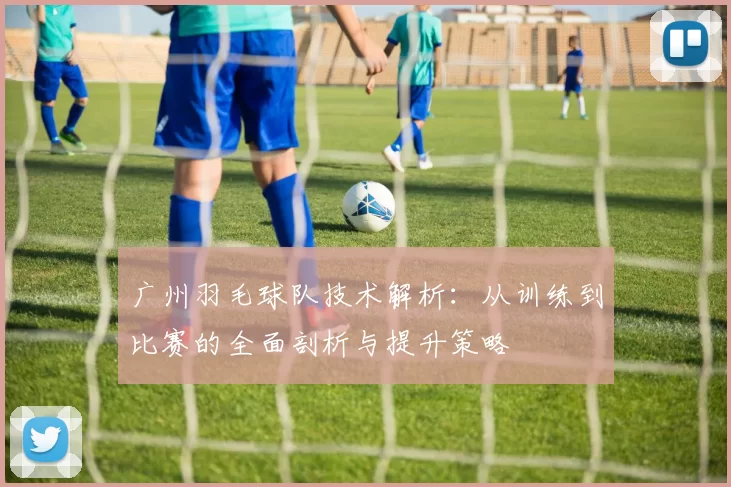 广州羽毛球队技术解析：从训练到比赛的全面剖析与提升策略