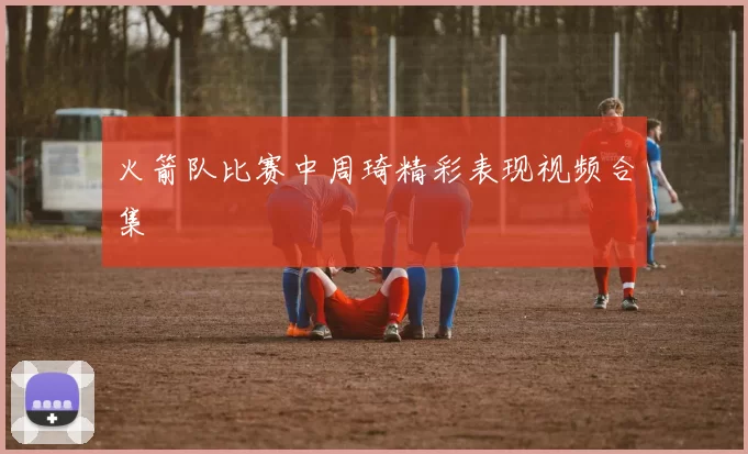 火箭队比赛中周琦精彩表现视频合集