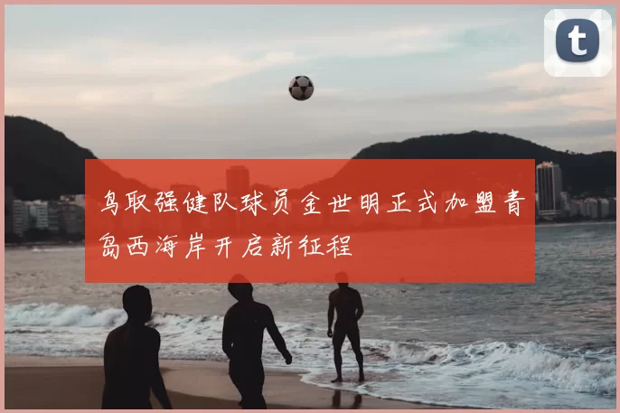 鸟取强健队球员金世明正式加盟青岛西海岸开启新征程