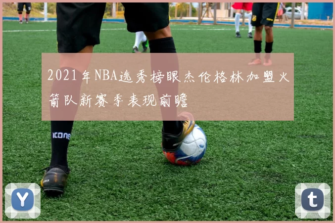 2021年NBA选秀榜眼杰伦格林加盟火箭队新赛季表现前瞻