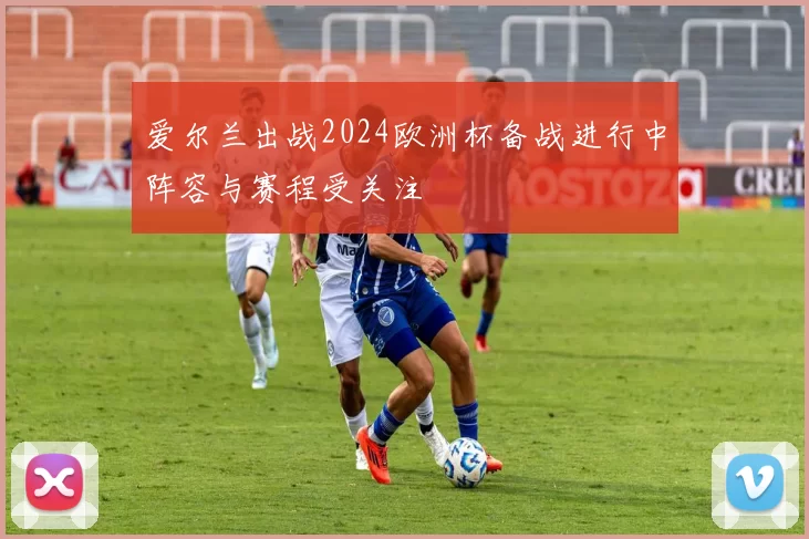 爱尔兰出战2024欧洲杯备战进行中阵容与赛程受关注