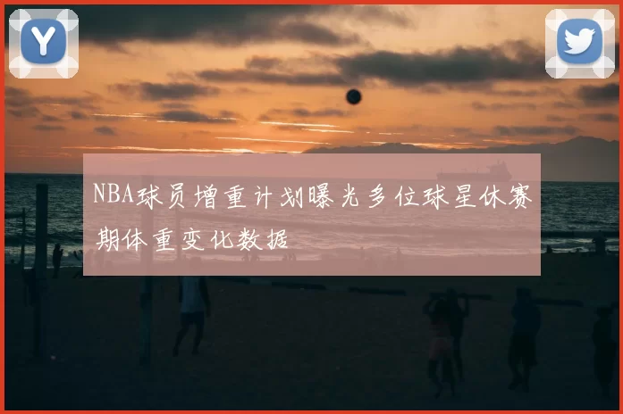 NBA球员增重计划曝光多位球星休赛期体重变化数据
