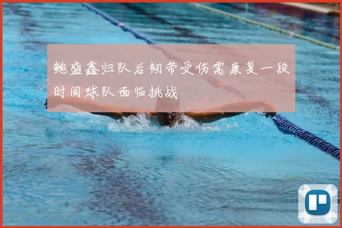 鲍盛鑫归队后韧带受伤需康复一段时间球队面临挑战